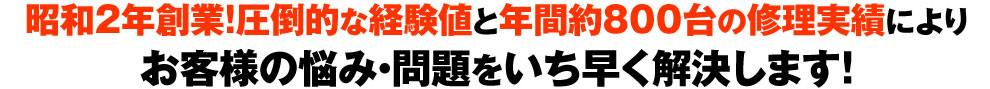 創業88年の圧倒的な経験値と年間800台以上の修理実績によりお客様の悩み・問題をいち早く解決します!